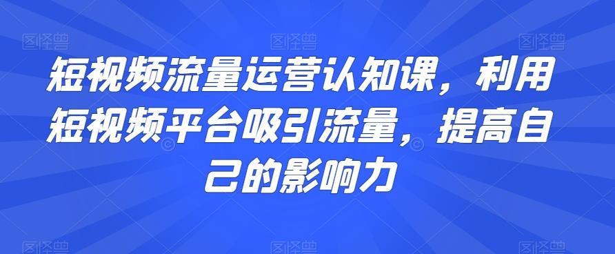 短视频流量运营认知课，利用短视频平台吸引流量，提高自己的影响力-搞钱日记
