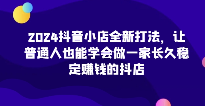 2024抖音小店全新打法，让普通人也能学会做一家长久稳定赚钱的抖店(更新)-搞钱日记