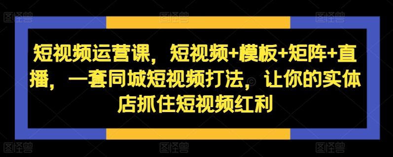 短视频运营课，短视频+模板+矩阵+直播，一套同城短视频打法，让你的实体店抓住短视频红利-搞钱日记