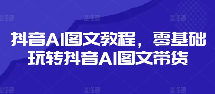 抖音AI图文教程，零基础玩转抖音AI图文带货-搞钱日记