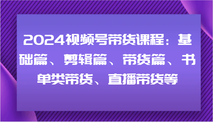 2024视频号带货课程：基础篇、剪辑篇、带货篇、书单类带货、直播带货等-搞钱日记