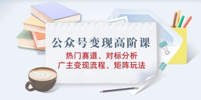 公众号变现高阶课：热门赛道、对标分析、广告主变现流程、矩阵玩法-搞钱日记