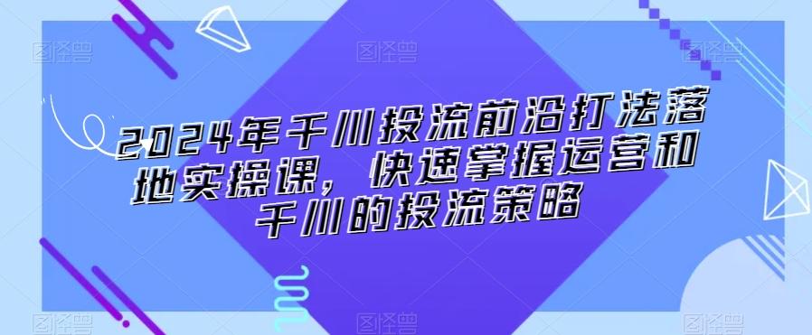 2024年千川投流前沿打法落地实操课，快速掌握运营和千川的投流策略-搞钱日记