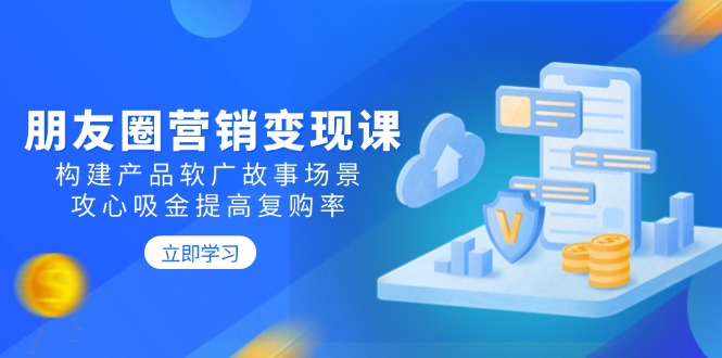 朋友圈营销变现课：构建产品软广故事场景，攻心吸金提高复购率-搞钱日记
