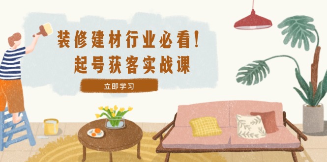 装修-建材行业必看！起号获客实战课：精准定位+爆款视频+高效运营-搞钱日记