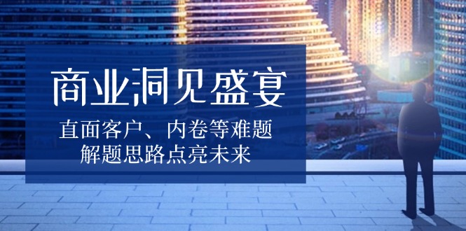 商业洞见盛宴，直面客户、内卷等难题，解题思路点亮未来-搞钱日记