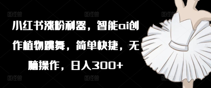 小红书涨粉利器，智能ai创作植物跳舞，简单快捷，无脑操作，日入300+-搞钱日记