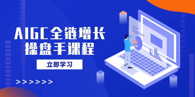 AIGC全链增长操盘手课程，从AI基础到私有化应用，轻松驾驭AI助力营销-搞钱日记