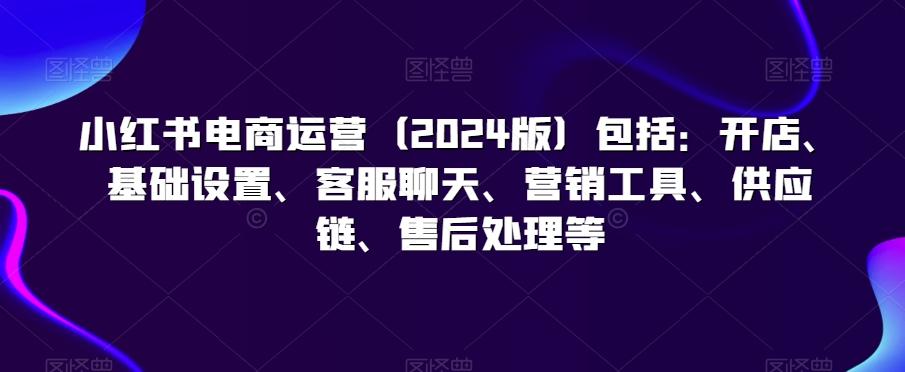 小红书电商运营(2024版)包括：开店、基础设置、客服聊天、营销工具、供应链、售后处理等-搞钱日记