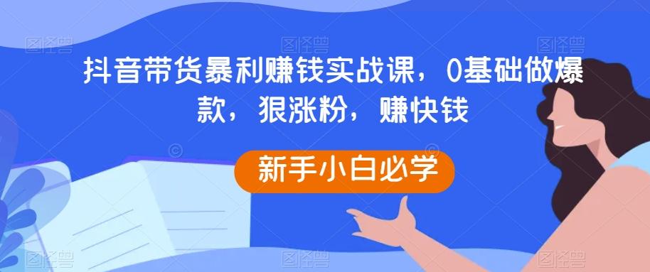 抖音带货暴利赚钱实战课，0基础做爆款，狠涨粉，赚快钱-搞钱日记