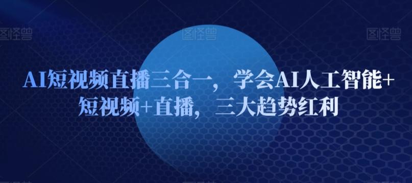 AI短视频直播三合一，学会AI人工智能+短视频+直播，三大趋势红利-搞钱日记