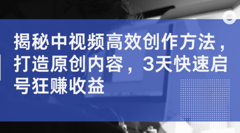 揭秘中视频高效创作方法，打造原创内容，3天快速启号狂赚收益-搞钱日记