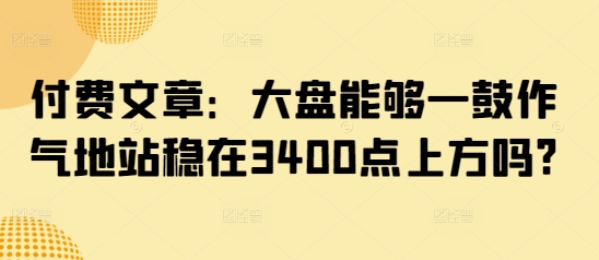 付费文章：大盘能够一鼓作气地站稳在3400点上方吗?-搞钱日记