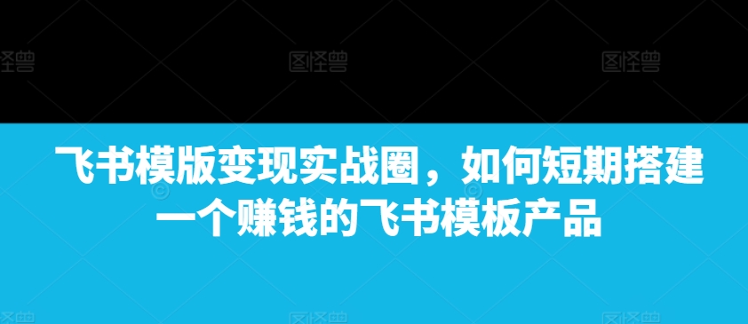 飞书模版变现实战圈，如何短期搭建一个赚钱的飞书模板产品-搞钱日记