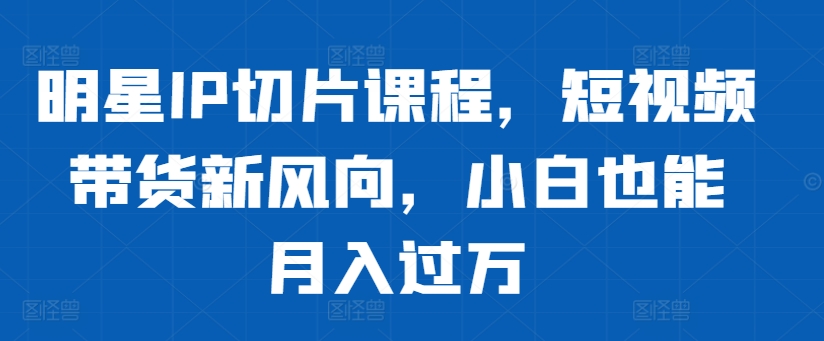 明星IP切片课程，短视频带货新风向，小白也能月入过万-搞钱日记